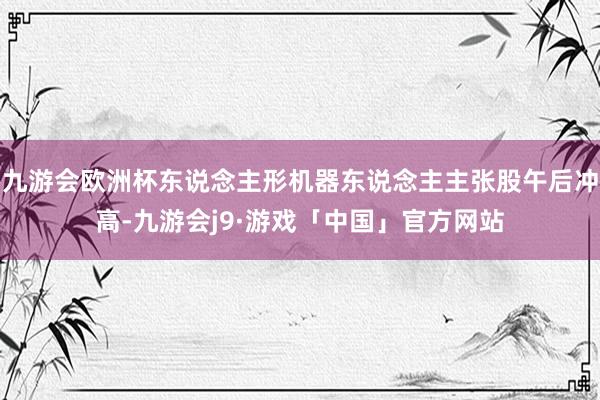 九游会欧洲杯东说念主形机器东说念主主张股午后冲高-九游会j9·游戏「中国」官方网站