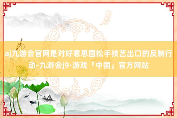 aj九游会官网是对好意思国松手技艺出口的反制行动-九游会j9·游戏「中国」官方网站