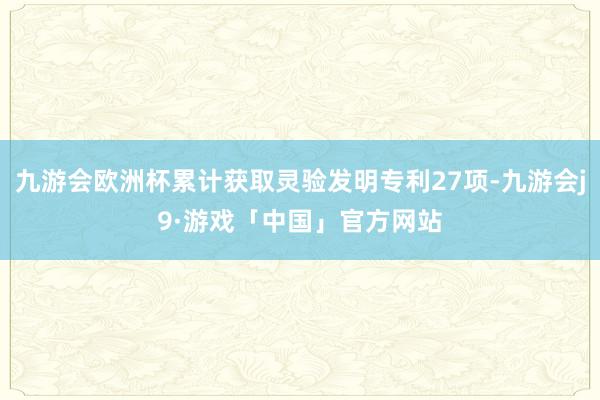 九游会欧洲杯累计获取灵验发明专利27项-九游会j9·游戏「中国」官方网站