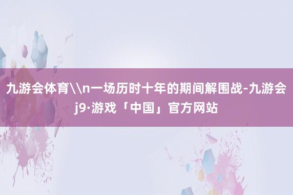 九游会体育\n一场历时十年的期间解围战-九游会j9·游戏「中国」官方网站